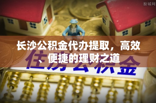 友谊长沙公积金代办提取，高效、便捷的理财之道
