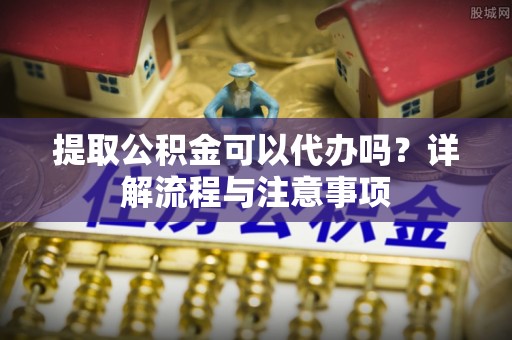 友谊提取公积金可以代办吗？详解流程与注意事项