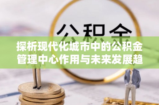 友谊探析现代化城市中的公积金管理中心作用与未来发展趋势
